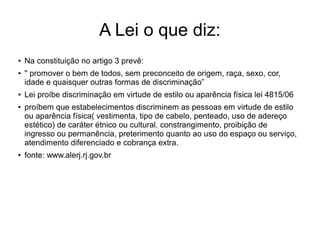 A Lei o que diz:
●
Na constituição no artigo 3 prevê:
●
" promover o bem de todos, sem preconceito de origem, raça, sexo, cor,
idade e quaisquer outras formas de discriminação”
●
Lei proíbe discriminação em virtude de estilo ou aparência física lei 4815/06
● proíbem que estabelecimentos discriminem as pessoas em virtude de estilo
ou aparência física( vestimenta, tipo de cabelo, penteado, uso de adereço
estético) de caráter étnico ou cultural. constrangimento, proibição de
ingresso ou permanência, preterimento quanto ao uso do espaço ou serviço,
atendimento diferenciado e cobrança extra.
●
fonte: www.alerj.rj.gov.br
 