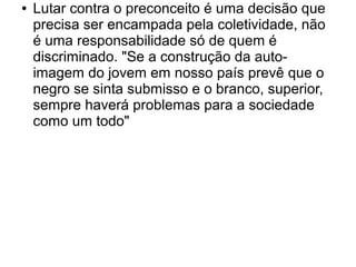 ● Lutar contra o preconceito é uma decisão que
precisa ser encampada pela coletividade, não
é uma responsabilidade só de quem é
discriminado. "Se a construção da auto-
imagem do jovem em nosso país prevê que o
negro se sinta submisso e o branco, superior,
sempre haverá problemas para a sociedade
como um todo"
 