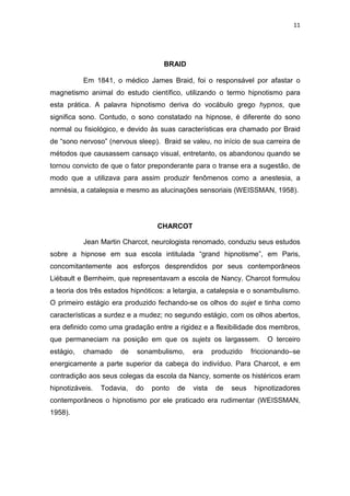 11
BRAID
Em 1841, o médico James Braid, foi o responsável por afastar o
magnetismo animal do estudo científico, utilizando o termo hipnotismo para
esta prática. A palavra hipnotismo deriva do vocábulo grego hypnos, que
significa sono. Contudo, o sono constatado na hipnose, é diferente do sono
normal ou fisiológico, e devido às suas características era chamado por Braid
de “sono nervoso” (nervous sleep). Braid se valeu, no início de sua carreira de
métodos que causassem cansaço visual, entretanto, os abandonou quando se
tornou convicto de que o fator preponderante para o transe era a sugestão, de
modo que a utilizava para assim produzir fenômenos como a anestesia, a
amnésia, a catalepsia e mesmo as alucinações sensoriais (WEISSMAN, 1958).
CHARCOT
Jean Martin Charcot, neurologista renomado, conduziu seus estudos
sobre a hipnose em sua escola intitulada “grand hipnotisme”, em Paris,
concomitantemente aos esforços desprendidos por seus contemporâneos
Liébault e Bernheim, que representavam a escola de Nancy. Charcot formulou
a teoria dos três estados hipnóticos: a letargia, a catalepsia e o sonambulismo.
O primeiro estágio era produzido fechando-se os olhos do sujet e tinha como
características a surdez e a mudez; no segundo estágio, com os olhos abertos,
era definido como uma gradação entre a rigidez e a flexibilidade dos membros,
que permaneciam na posição em que os sujets os largassem. O terceiro
estágio, chamado de sonambulismo, era produzido friccionando–se
energicamente a parte superior da cabeça do indivíduo. Para Charcot, e em
contradição aos seus colegas da escola da Nancy, somente os histéricos eram
hipnotizáveis. Todavia, do ponto de vista de seus hipnotizadores
contemporâneos o hipnotismo por ele praticado era rudimentar (WEISSMAN,
1958).
 