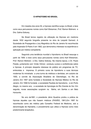 12
O HIPNOTISMO NO BRASIL
Em meados dos anos 50, a hipnose científica surgiu no Brasil, e teve
como seus percussores nomes como Karl Weissman, Prof. Ramon Molinero e
Dra. Galina Solovey.
No Brasil temos registro da utilização da Hipnose em medicina
desde 1832 segundo biografia presente na obra de Leopold Gamard. A
Sociedade de Propaganda e Jury Magnético do Rio de Janeiro foi reconhecida
pelo Imperador D Pedro II em 1862, que demonstrou interesse na experiência e
aplicação por médico competente.
Seguindo uma tendência mundial o hipnotismo no Brasil ressurge a
partir de 1950. e teve como seus percussores nomes como Karl Weissman,
Prof. Ramon Molinero e Dra. Galina Solovey. Na mesma época, o Dr. Paulo
Paixão, juntamente com ‘Irmão Vitrício’, conduziu cursos e conferências sobre
a hipnose. A principio desperta interesse do público em programas de TV,
entrevistas e imprensa. O primeiro curso de hipnotismo a suas técnicas
modernas foi ministrado a uma turma de médicos e dentistas, em outubro de
1955, a convite de Associação Brasileira de Odontologia, no Rio de
Janeiro. Em 1957 seria fundada a Sociedade de Hipnose Médica no Rio de
Janeiro. Em 1956 foi fundada a sociedade Paulista de hipnotismo, e em Porto
Alegre, no mesmo ano, a sociedade de hipnologia do Rio Grande do Sul. Em
seguida, novas associações surgiram na Bahia, em Santos e em Belo
Horizonte.
No ano de1961, o presidente Jânio Quadros proibiu a prática da
hipnose àqueles que não fossem médicos (PAIXÃO, 1961).Em 1997 foi
reconhecido como ato médico pelo Conselho Federal de Medicina, sob a
denominação de Hipniatria, o procedimento que utiliza a Hipnose como meio
predominante terapêutico.
 