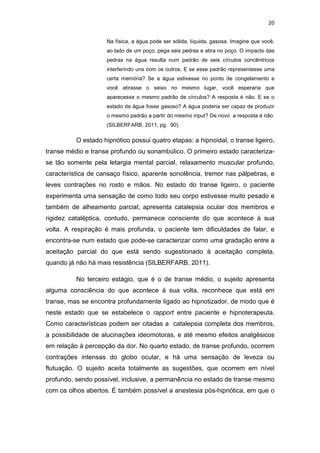 20
Na física, a água pode ser sólida, líquida, gasosa. Imagine que você,
ao lado de um poço, pega seis pedras e atira no poço. O impacto das
pedras na água resulta num padrão de seis círculos concêntricos
interferindo uns com os outros. E se esse padrão representasse uma
certa memória? Se a água estivesse no ponto de congelamento e
você atirasse o seixo no mesmo lugar, você esperaria que
aparecesse o mesmo padrão de círculos? A resposta é não. E se o
estado da água fosse gasoso? A água poderia ser capaz de produzir
o mesmo padrão a partir do mesmo input? De novo a resposta é não.
(SILBERFARB, 2011, pg. 90).
O estado hipnótico possui quatro etapas: a hipnoidal, o transe ligeiro,
transe médio e transe profundo ou sonambúlico. O primeiro estado caracteriza-
se tão somente pela letargia mental parcial, relaxamento muscular profundo,
característica de cansaço físico, aparente sonolência, tremor nas pálpebras, e
leves contrações no rosto e mãos. No estado do transe ligeiro, o paciente
experimenta uma sensação de como todo seu corpo estivesse muito pesado e
também de alheamento parcial; apresenta catalepsia ocular dos membros e
rigidez cataléptica, contudo, permanece consciente do que acontece à sua
volta. A respiração é mais profunda, o paciente tem dificuldades de falar, e
encontra-se num estado que pode-se caracterizar como uma gradação entre a
aceitação parcial do que está sendo sugestionado à aceitação completa,
quando já não há mais resistência (SILBERFARB, 2011).
No terceiro estágio, que é o de transe médio, o sujeito apresenta
alguma consciência do que acontece à sua volta, reconhece que está em
transe, mas se encontra profundamente ligado ao hipnotizador, de modo que é
neste estado que se estabelece o rapport entre paciente e hipnoterapeuta.
Como características podem ser citadas a catalepsia completa dos membros,
a possibilidade de alucinações ideomotoras, e até mesmo efeitos analgésicos
em relação à percepção da dor. No quarto estado, de transe profundo, ocorrem
contrações intensas do globo ocular, e há uma sensação de leveza ou
flutuação. O sujeito aceita totalmente as sugestões, que ocorrem em nível
profundo, sendo possível, inclusive, a permanência no estado de transe mesmo
com os olhos abertos. É também possível a anestesia pós-hipnótica, em que o
 