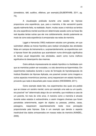 23
(sinestésico, tátil, auditivo, olfativos, por exemplo).(SILBERFARB, 2011, pg.
74).
A visualização praticada durante uma sessão de hipnose
proporciona uma experiência, que, para a memória, é tão verossímil quanto
aquela realmente feita, na realidade. Assim, muitas vezes o indivíduo se lembra
de uma experiência mental ocorrida em determinada sessão como se fosse tão
real àquelas tantas outras que ele vive cotidianamente, devido justamente ao
modo de como esta experiência é armazenada nas redes de memória.
Ligget e Hamanda (1993) realizaram estudos com ginastas, em que
submetiam atletas ao transe hipnótico para realizar simulações das atividades
feitas em campos de treinamento e, surpreendentemente, as experiências com
a hipnose foram tão produtivas que acarretaram numa diminuição significativa
do tempo usual despendido nas atividades, assim como numa melhora
significativa do desempenho das mesmas.
Outro atributo impressionante do estado hipnótico é a facilidade com
que as memórias podem ser evocadas, e a isto denomina-se hiperminésia. Em
experimentos realizados durante o curso de formação de hipnoterapeutas do
Instituto Brasileiro de Hipnose Aplicada, era possível constar como imagens e
outros aspectos mnemônicos (aromas, sons) reapareciam em estado hipnótico,
provando que nada é descartado pelo nosso cérebro (WEISSMAN, 2011).
Como exemplo deste fato, nos experimentos dos quais era pedido
que se criasse um cenário mental, como por exemplo uma sala ou um quarto,
era possível “ver” determinado abajur de cor vermelha, que mobiliava a casa de
um parente, há mais de vinte anos. A maneira como a memória é ativada
durante estes estados é extraordinária, e assim imagens diversas que foram
percebidas anteriormente, sejam de objetos ou pessoas, prédios, casas,
paisagens, reaparecem espontaneamente nesta nova percepção
proporcionada pela hipnose. Este é um exemplo que denota o aspecto
inextricável dos dados armazenados em nossas redes de memória (KANDEL,
2009).
 