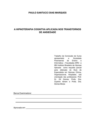 3
PAULO SANTUCCI DIAS MARQUES
A HIPNOTERAPIA COGNITVA APLICADA NOS TRANSTORNOS
DE ANSIEDADE
Trabalho de Conclusão de Curso
apresentado a Sociedade
Paranaense de Ensino e
Informática – Faculdades SPEI e
IBH Instituto Brasileiro de Hipnose
Aplicada como requisito parcial
para obtenção do título de
Especialista em Hipnose Clínica,
Organizacional, Hospitalar, sob
orientação dos professores: Prof.
Dr. Gil Gomes, Profa. Dra.
Clystine Abram e Profa. Dra.
Denise Bloise
Banca Examinadora:
Aprovada em: ____________________________________________________
 