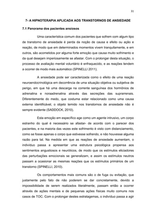 31
7- A HIPNOTERAPIA APLICADA AOS TRANSTORNOS DE ANSIEDADE
7.1 Panorama dos pacientes ansiosos
Uma característica comum dos pacientes que sofrem com algum tipo
de transtorno de ansiedade é perda da noção de causa e efeito ou ação e
reação, de modo que em determinados momentos vivem tranquilamente, e em
outros, são acometidos por alguma forte emoção que causa muito sofrimento e
da qual desejam imperiosamente se afastar. Com o prolongar desta situação, o
processo de avaliação mental voluntário é enfraquecido, e as reações tendem
a ocorrer de modo mais automático (SPINELLI 2011).
A ansiedade pode ser caracterizada como o efeito de uma reação
neuroendocrinológica em decorrência de uma situação objetiva ou subjetiva de
perigo, em que há uma descarga na corrente sanguínea dos hormônios de
adrenalina e noraadrenalina através das secreções das suprarrenais.
Diferentemente do medo, que costuma estar relacionado como uma causa
externa identificável, o objeto temido nos transtornos de ansiedade não é
sempre evidente (SADDOCK, 2010).
Esta emoção em específico age como um agente intrusivo, um corpo
estranho do qual é necessário se afastar- de acordo com o parecer dos
pacientes, e na maioria das vezes este sofrimento é visto com distanciamento,
como se fosse apenas o corpo que estivesse sofrendo, e não houvesse alguma
razão para tal. Na medida em que as reações de ansiedade aumentam, o
indivíduo passa a apresentar uma estrutura psicológica propensa aos
sentimentos angustiosos e neuróticos, de modo que os estímulos eliciadores
das perturbações emocionais se generalizam, e assim os estímulos neutros
passam a ocasionar as mesmas reações que os estímulos primários de um
transtorno (SPINELLI, 2010).
Os comportamentos mais comuns são o de fuga ou evitação, que
justamente pelo fato de não poderem se dar concretamente, devido a
impossibilidade de serem realizados literalmente, passam então a ocorrer
através de ações mentais e de pequenas ações físicas muito comuns nos
casos de TOC. Com o prolongar destes estratagemas, o indivíduo passa a agir
 