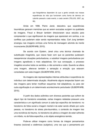 38
que fotografamos dependem do que a gente compila nas nossas
experiências de vida que funcionam como forma de darmos um
colorido pessoal a cada evento, a cada cenário (TELLES, 2007, pg.
88).
Ainda em 1898, Pierre Janet, descobriu que experiências
traumáticas geravam memórias que ao serem evocadas surgiam na qualidade
de imagens. Freud e Breuer também direcionaram seus estudos para
compreender o que significavam às imagens que apareciam em sonhos, e os
conflitos que poderiam estar sendo representados nelas. Carl Jung também
enxergou nas imagens oníricas uma forma de mensagem advinda da mente
inconsciente (SILBERFARB, 2010).
De acordo com Epstein, Janet criou uma técnica chamada de
substituição imaginária, que visava fazer com que os pacientes pudessem
reexperienciar situações perturbadoras, e substituir imagens perturbadoras por
imagens agradáveis e mais adaptativas. Em sua concepção, o processo
imagético envolve todos os sentidos, e não somente a visão. Quando se altera
uma imagem, altera-se também a sensação e emoção que estavam
conectadas com esta imagem (SILBERFARB, 2010).
As imagens são representações internas atribuídas à experiência do
indivíduo com determinada situação. Atualmente alguns terapeutas fazem uso
das imagens para tentar modificar esquemas mal adaptativos, ou para dar
outra significação à um determinado acontecimento perturbador (SLBERFARB,
2010).
A partir dos dados auferidos com diversos pacientes que sofrem de
algum tipo de transtorno ansiedade, certas imagens relatadas possuem uma
característica e um significado comum à cada tipo específico de transtorno: no
transtorno de fobia social a imagem mental é de estar sendo olhado por outra
pessoa, no transtorno do stress pós-traumático, o conteúdo da imagem traz
uma revivência do trauma, no transtorno do pânico a imagem de estar sofrendo
um infarto, no de fobia específica, a do objeto ansiogênico temido.
Pode-se utilizar imagens como formas de integrar pensamentos
lineares (racional) e sistêmicos (subjetivo), uma vez que o pensamento por
 