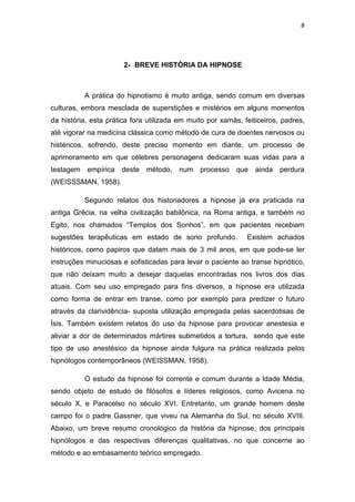 8
2- BREVE HISTÓRIA DA HIPNOSE
A prática do hipnotismo é muito antiga, sendo comum em diversas
culturas, embora mesclada de superstições e mistérios em alguns momentos
da história, esta prática fora utilizada em muito por xamãs, feiticeiros, padres,
até vigorar na medicina clássica como método de cura de doentes nervosos ou
histéricos, sofrendo, deste preciso momento em diante, um processo de
aprimoramento em que célebres personagens dedicaram suas vidas para a
testagem empírica deste método, num processo que ainda perdura
(WEISSSMAN, 1958).
Segundo relatos dos historiadores a hipnose já era praticada na
antiga Grécia, na velha civilização babilônica, na Roma antiga, e também no
Egito, nos chamados “Templos dos Sonhos”, em que pacientes recebiam
sugestões terapêuticas em estado de sono profundo. Existem achados
históricos, como papiros que datam mais de 3 mil anos, em que pode-se ler
instruções minuciosas e sofisticadas para levar o paciente ao transe hipnótico,
que não deixam muito a desejar daquelas encontradas nos livros dos dias
atuais. Com seu uso empregado para fins diversos, a hipnose era utilizada
como forma de entrar em transe, como por exemplo para predizer o futuro
através da clarividência- suposta utilização empregada pelas sacerdotisas de
Ísis. Também existem relatos do uso da hipnose para provocar anestesia e
aliviar a dor de determinados mártires submetidos a tortura, sendo que este
tipo de uso anestésico da hipnose ainda fulgura na prática realizada pelos
hipnólogos contemporâneos (WEISSMAN, 1958).
O estudo da hipnose foi corrente e comum durante a Idade Média,
sendo objeto de estudo de filósofos e líderes religiosos, como Avicena no
século X, e Paracelso no século XVI. Entretanto, um grande homem deste
campo foi o padre Gassner, que viveu na Alemanha do Sul, no século XVIII.
Abaixo, um breve resumo cronológico da história da hipnose, dos principais
hipnólogos e das respectivas diferenças qualitativas, no que concerne ao
método e ao embasamento teórico empregado.
 