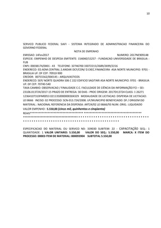 10
SERVICO PUBLICO FEDERAL SIAFI - SISTEMA INTEGRADO DE ADMINISTRACAO FINANCEIRA DO
GOVERNO FEDERAL
NOTA DE EMPENHO
EMISSAO: 14Fev2017 NUMERO: 2017NE909148
ESPECIE: EMPENHO DE DESPESA EMITENTE: 154040/15257 - FUNDACAO UNIVERSIDADE DE BRASILIA -
FUB
CNPJ: 00038174/0001 - 43 TELEFONE: 32746700 33072215/2689/2699/2216
ENDERECO: ED.ADM.CENTRAL 2.ANDAR DCF/CON/ D.EXEC.FINANCEIRA -ASA NORTE MUNICIPIO: 9701 -
BRASILIA UF: DF CEP: 70910-900
CREDOR: 00755562/000145 - ARQUIVASTICOS
ENDERECO: SEP/ NORTE QUADRA 506 C 222 EDIFICIO SAGITARI ASA NORTE MUNICIPIO: 9701 - BRASILIA
UF: DF CEP: 70740-540
TAXA CAMBIO: OBSERVACAO / FINALIDADE C.C. FACULDADE DE CIÊNCIA DA INFORMAÇÃO FCI – SEI:
23106.013724/2017-15 PRAZO DE ENTREGA: 30 DIAS - PROC ORIGEM: 2017DI13724 CLASS: 1 26271
12364107310FM0053 0211350000000304329 MODALIDADE DE LICITACAO: DISPENSA DE LICITACAO:
LEI 8666 INCISO: 02 PROCESSO: SCN-013.724/2008. UF/MUNICIPIO BENEFICIADO: DF / ORIGEM DO
MATERIAL : NACIONAL REFERENCIA DA DISPENSA: ART24/02 LEI 8666/93 NUM. ORIG.: LIQUIDADO
VALOR EMPENHO : 5.550,00 (cinco mil, quinhentos e cinqüenta)
REAIS************************************ ***************************************
************************************* * * * * * * * * * * * * * * * * * * * * * * * * * * * * * * * * *
* * * * * * * * * * * * * * * * * * * * * * * * * * * * * * * * * * * * * * * * * * * * *
ESPECIFICACAO DO MATERIAL OU SERVICO ND: 339030 SUBITEM: 22 - CAPACITAÇÃO SEQ.: 1
QUANTIDADE: 1 VALOR UNITARIO: 5.550,00 VALOR DO SEQ.: 5.550,00 MARCA: X ITEM DO
PROCESSO: 00003 ITEM DE MATERIAL: 000093904 SUBTOTAL 5.550,00
 