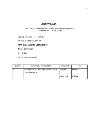 11
ARQUIVASTICOS
SEP/ NORTE QUADRA 506 C 222 EDIFICIO SAGITARI ASA NORTE
BRASILIA - DF CEP: 70740-540
Inscrição Estadual no
641.641.203.113
C.N.P.J.(MF). 00755562/0001-45
NOTA FISCAL DE VENDA A CONSUMIDOR
1ª Via – Consumidor
No
101204
Data da emissão 14/07/2017
QUANT. Discriminação das mercadorias Preço Unit. Total
01 CURSO DE DIPLOMÁTICA E TIPOLOGIA – AULAS
TEÓRICAS E PRÁTICAS
5.500,00 5.500,00
TOTAL - R$ 5.500,00
 