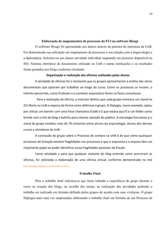 13
Elaboração de mapeamentos de processos da FCI no software Bizagi
O software Bizagi foi apresentado aos alunos através de palestra de instrutora da UnB.
Foi demonstrada sua utilização em mapeamento de processos e sua relação com a arquivologia e
a diplomática. Solicitou-se aos alunos atividade individual mapeando um processo disponível no
SEI- Sistema eletrônico de documentos utilizado na UnB e outras instituições e os resultados
foram postados nos blogs conforme orientado.
Organização e realização das oficinas realizadas pelos alunos
A atividade de oficinas foi o momento que os grupos apresentaram a análise das séries
documentais que optaram por trabalhar ao longo do curso. Como os processos se iniciam, o
trâmite percorrido, como finalizam e o contexto arquivístico foram os focos conceituais.
Para a realização da oficina, o instrutor definiu que cada grupo montaria um stand no
ICC-Norte na UnB e exporia da forma como definisse o grupo. O Diplogia, nosso exemplo, optou
por utilizar um banner com uma frase chamativa (Cadê o $ que estava aqui?) e um folder como
brinde com o link do blog e balinha para chamar atenção do público. A estratégia funcionou e o
stand do grupo recebeu mais de 70 visitantes entre alunos da arquivologia, alunos dos demais
cursos e servidores da UnB.
A conclusão do grupo sobre o Processo de compra na UnB é de que como quaisquer
processos de licitação existem fragilidades nos processos e que o arquivista e o arquivo têm um
importante papel ao poder identificar essas fragilidades possíveis de fraude.
Como atividade e para que qualquer visitante do blog entenda como ocorreram as
oficinas, foi solicitada a elaboração de uma oficina virtual, conforme demonstrado no link
http://diplogia.blogspot.com.br/p/oficina.html.
Trabalho Final
Para o trabalho final solicitou-se que fosse relatada a experiência do grupo durante o
curso na criação dos blogs, na escolha dos temas, na realização das atividades podendo o
trabalho ser realizado em formato definido pelos grupos de acordo com suas vivências. O grupo
Diplogia mais uma vez surpreendeu elaborando o trabalho final em formato de um Processo de
 