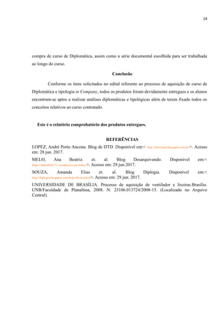 14
compra de curso de Diplomática, assim como a série documental escolhida para ser trabalhada
ao longo do curso.
Conclusão
Conforme os itens solicitados no edital referente ao processo de aquisição de curso de
Diplomática e tipologia in Company, todos os produtos foram devidamente entregues e os alunos
encontram-se aptos a realizar análises diplomáticas e tipológicas além de terem fixado todos os
conceitos relativos ao curso contratado.
Este é o relatório comprobatório dos produtos entregues.
REFERÊNCIAS
LOPEZ, André Porto Ancona. Blog de DTD. Disponível em:< http://dtdvirtual.blogspot.com.br/>. Acesso
em: 28 jun. 2017.
MELO, Ana Beatriz. et. al. Blog Desarquivando. Disponível em:<
https://dtdunb20171.wordpress.com/sobre/>. Acesso em: 29 jun.2017.
SOUZA, Amanda Elias et. al. Blog Diplogia. Disponível em:<
http://diplogia.blogspot.com.br/p/oficina.html>. Acesso em: 29 jun. 2017.
UNIVERSIDADE DE BRASÍLIA. Processo de aquisição de ventilador e lixeiras.Brasília:
UNB/Faculdade de Planaltina, 2008. N. 23106.013724/2008-15. (Localizado no Arquivo
Central).
 