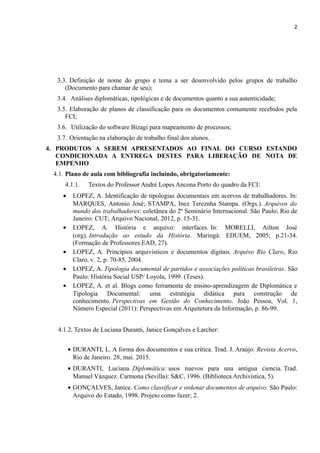 2
3.3. Definição de nome do grupo e tema a ser desenvolvido pelos grupos de trabalho
(Documento para chamar de seu);
3.4. Análises diplomáticas, tipológicas e de documentos quanto a sua autenticidade;
3.5. Elaboração de planos de classificação para os documentos comumente recebidos pela
FCI;
3.6. Utilização do software Bizagi para mapeamento de processos;
3.7. Orientação na elaboração de trabalho final dos alunos.
4. PRODUTOS A SEREM APRESENTADOS AO FINAL DO CURSO ESTANDO
CONDICIONADA A ENTREGA DESTES PARA LIBERAÇÃO DE NOTA DE
EMPENHO
4.1. Plano de aula com bibliografia incluindo, obrigatoriamente:
4.1.1. Textos do Professor André Lopes Ancona Porto do quadro da FCI:
• LOPEZ, A. Identificação de tipologias documentais em acervos de trabalhadores. In:
MARQUES, Antonio José; STAMPA, Inez Tereznha Stampa. (Orgs.). Arquivos do
mundo dos trabalhadores: coletânea do 2º Seminário Internacional. São Paulo; Rio de
Janeiro: CUT; Arquivo Nacional, 2012, p. 15-31.
• LOPEZ, A. História e arquivo: interfaces. In: MORELLI, Ailton José
(org). Introdução ao estudo da História. Maringá: EDUEM, 2005; p.21-34.
(Formação de Professores EAD, 27).
• LOPEZ, A. Princípios arquivísticos e documentos digitais. Arquivo Rio Claro, Rio
Claro, v. 2, p. 70-85, 2004.
• LOPEZ, A. Tipologia documental de partidos e associações políticas brasileiras. São
Paulo: História Social USP/ Loyola, 1999. (Teses).
• LOPEZ, A. et al. Blogs como ferramenta de ensino-aprendizagem de Diplomática e
Tipologia Documental: uma estratégia didática para construção de
conhecimento. Perspectivas em Gestão do Conhecimento. João Pessoa, Vol. 1,
Número Especial (2011): Perspectivas em Arquitetura da Informação, p. 86-99.
4.1.2. Textos de Luciana Duranti, Janice Gonçalves e Larcher:
• DURANTI, L. A forma dos documentos e sua crítica. Trad. J. Araújo. Revista Acervo,
Rio de Janeiro. 28, mai. 2015.
• DURANTI, Luciana. Diplomática: usos nuevos para una antigua ciencia. Trad.
Manuel Vázquez. Carmona (Sevilla): S&C, 1996. (Biblioteca Archivística, 5).
• GONÇALVES, Janice. Como classificar e ordenar documentos de arquivo. São Paulo:
Arquivo do Estado, 1998. Projeto como fazer; 2.
 