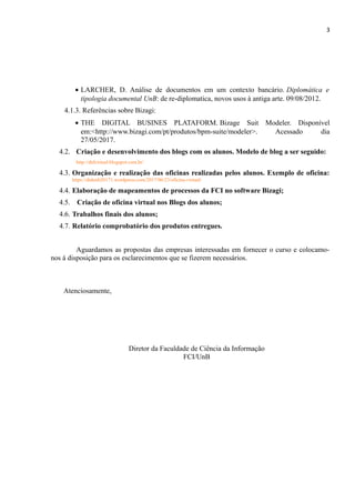3
• LARCHER, D. Análise de documentos em um contexto bancário. Diplomática e
tipologia documental UnB: de re-diplomatica, novos usos à antiga arte. 09/08/2012.
4.1.3. Referências sobre Bizagi:
• THE DIGITAL BUSINES PLATAFORM. Bizage Suit Modeler. Disponível
em:<http://www.bizagi.com/pt/produtos/bpm-suite/modeler>. Acessado dia
27/05/2017.
4.2. Criação e desenvolvimento dos blogs com os alunos. Modelo de blog a ser seguido:
http://dtdvirtual.blogspot.com.br/
4.3. Organização e realização das oficinas realizadas pelos alunos. Exemplo de oficina:
https://dtdunb20171.wordpress.com/2017/06/23/oficina-virtual/
4.4. Elaboração de mapeamentos de processos da FCI no software Bizagi;
4.5. Criação de oficina virtual nos Blogs dos alunos;
4.6. Trabalhos finais dos alunos;
4.7. Relatório comprobatório dos produtos entregues.
Aguardamos as propostas das empresas interessadas em fornecer o curso e colocamo-
nos à disposição para os esclarecimentos que se fizerem necessários.
Atenciosamente,
Diretor da Faculdade de Ciência da Informação
FCI/UnB
 
