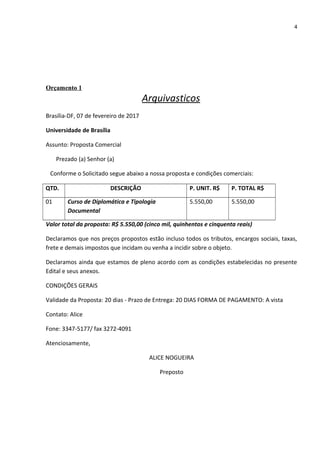 4
Orçamento 1
Arquivasticos
Brasília-DF, 07 de fevereiro de 2017
Universidade de Brasília
Assunto: Proposta Comercial
Prezado (a) Senhor (a)
Conforme o Solicitado segue abaixo a nossa proposta e condições comerciais:
QTD. DESCRIÇÃO P. UNIT. R$ P. TOTAL R$
01 Curso de Diplomática e Tipologia
Documental
5.550,00 5.550,00
Valor total da proposta: R$ 5.550,00 (cinco mil, quinhentos e cinquenta reais)
Declaramos que nos preços propostos estão incluso todos os tributos, encargos sociais, taxas,
frete e demais impostos que incidam ou venha a incidir sobre o objeto.
Declaramos ainda que estamos de pleno acordo com as condições estabelecidas no presente
Edital e seus anexos.
CONDIÇÕES GERAIS
Validade da Proposta: 20 dias - Prazo de Entrega: 20 DIAS FORMA DE PAGAMENTO: A vista
Contato: Alice
Fone: 3347-5177/ fax 3272-4091
Atenciosamente,
ALICE NOGUEIRA
Preposto
 