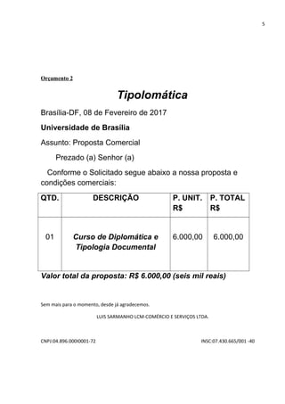 5
Orçamento 2
Tipolomática
Brasília-DF, 08 de Fevereiro de 2017
Universidade de Brasília
Assunto: Proposta Comercial
Prezado (a) Senhor (a)
Conforme o Solicitado segue abaixo a nossa proposta e
condições comerciais:
QTD. DESCRIÇÃO P. UNIT.
R$
P. TOTAL
R$
01 Curso de Diplomática e
Tipologia Documental
6.000,00 6.000,00
Valor total da proposta: R$ 6.000,00 (seis mil reais)
Sem mais para o momento, desde já agradecemos.
LUIS SARMANHO LCM-COMÉRCIO E SERVIÇOS LTDA.
CNPJ:04.896.000I0001-72 INSC:07.430.665/001 -40
 