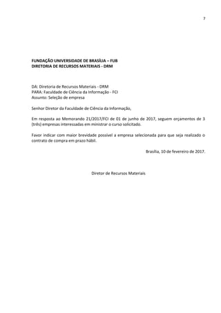 7
FUNDAÇÃO UNIVERSIDADE DE BRASÍLIA – FUB
DIRETORIA DE RECURSOS MATERIAIS - DRM
DA: Diretoria de Recursos Materiais - DRM
PARA: Faculdade de Ciência da Informação - FCI
Assunto: Seleção de empresa
Senhor Diretor da Faculdade de Ciência da Informação,
Em resposta ao Memorando 21/2017/FCI de 01 de junho de 2017, seguem orçamentos de 3
(três) empresas interessadas em ministrar o curso solicitado.
Favor indicar com maior brevidade possível a empresa selecionada para que seja realizado o
contrato de compra em prazo hábil.
Brasília, 10 de fevereiro de 2017.
Diretor de Recursos Materiais
 