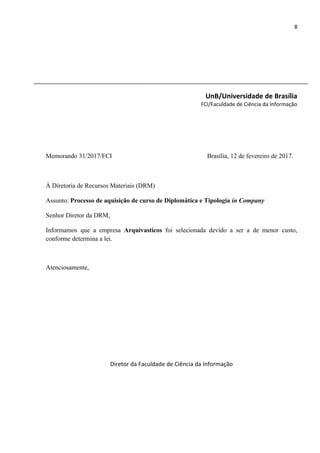 8
UnB/Universidade de Brasília
FCI/Faculdade de Ciência da Informação
Memorando 31/2017/FCI Brasília, 12 de fevereiro de 2017.
À Diretoria de Recursos Materiais (DRM)
Assunto: Processo de aquisição de curso de Diplomática e Tipologia in Company
Senhor Diretor da DRM,
Informamos que a empresa Arquivasticos foi selecionada devido a ser a de menor custo,
conforme determina a lei.
Atenciosamente,
Diretor da Faculdade de Ciência da Informação
 
