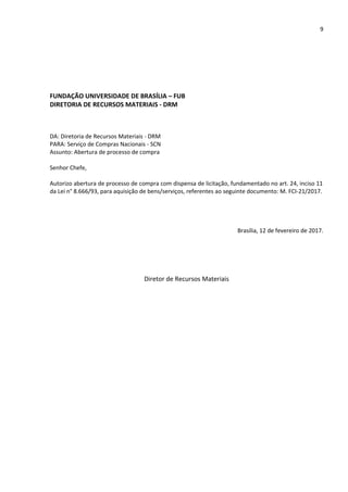 9
FUNDAÇÃO UNIVERSIDADE DE BRASÍLIA – FUB
DIRETORIA DE RECURSOS MATERIAIS - DRM
DA: Diretoria de Recursos Materiais - DRM
PARA: Serviço de Compras Nacionais - SCN
Assunto: Abertura de processo de compra
Senhor Chefe,
Autorizo abertura de processo de compra com dispensa de licitação, fundamentado no art. 24, inciso 11
da Lei n° 8.666/93, para aquisição de bens/serviços, referentes ao seguinte documento: M. FCI-21/2017.
Brasília, 12 de fevereiro de 2017.
Diretor de Recursos Materiais
 