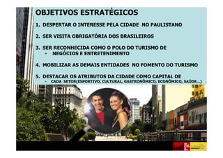 OBJETIVOS ESTRATÉGICOS
1. DESPERTAR O INTERESSE PELA CIDADE NO PAULISTANO

2. SER VISITA OBRIGATÓRIA DOS BRASILEIROS

3. SER RECONHECIDA COMO O POLO DO TURISMO DE
    • NEGÓCIOS E ENTRETENIMENTO

4. MOBILIZAR AS DEMAIS ENTIDADES NO FOMENTO DO TURISMO

5. DESTACAR OS ATRIBUTOS DA CIDADE COMO CAPITAL DE
   •   CADA SETOR(ESPORTIVO, CULTURAL, GASTRONÕMICO, ECONÔMICO, SAÚDE...)
 