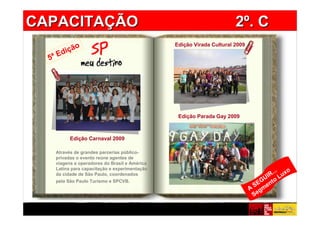 CAPACITAÇÃO                                                           2º. C
          o                                    Edição Virada Cultural 2009
      diçã
  5ª E




                                                Edição Parada Gay 2009



          Edição Carnaval 2009

    Através de grandes parcerias público-
    privadas o evento reúne agentes de
    viagens e operadores do Brasil e América             Cole aqui
    Latina para capacitação e experimentação
                                                                                      ... o
    da cidade de São Paulo, coordenados
                                                                                  U IR Lux
    pela São Paulo Turismo e SPCVB.
                                                                              S EG ento
                                                                             A gm
                                                                              Se
 