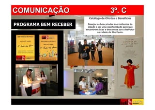 COMUNICAÇÃO            PROGRAMA BEM RECEBER 3º. C
                         Catálogo de Ofertas e Benefícios

PROGRAMA BEM RECEBER     Desejar as boas vindas aos visitantes da
                        cidade e ser uma oportunidade para que
                       encontrem dicas e descontos para desfrutar
                                 na cidade de São Paulo.
 