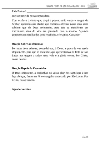 MISSAL FESTA DE SÃO JUDAS TADEU - 2013

E da Pastoral _____________________________________________,
que faz parte da nossa comunidade.
Com o pão e o vinho que, daqui a pouco, serão corpo e sangue do
Senhor, queremos nas ofertas que trazemos oferecer nossa vida, dom
sublime que de Deus recebemos, para que se transforme em
testemunho vivo de vida em plenitude para o mundo. Sejamos
generosos na partilha dos dons recebidos, ofertamos. Cantando:
Oração Sobre as oferendas
Por estes dons celestes, concedei-nos, ó Deus, a graça de vos servir
alegremente, para que as oferendas que apresentamos na festa de são
Lucas nos tragam a saúde nesta vida e a glória eterna. Por Cristo,
nosso Senhor.
Oração Depois da Comunhão
Ó Deus onipotente, a comunhão no vosso altar nos santifique e nos
faça abraçar, firmes na fé, o evangelho anunciado por São Lucas. Por
Cristo, nosso Senhor.
Agradecimentos

pág. 13

 