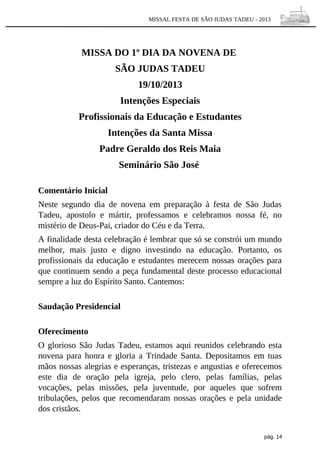 MISSAL FESTA DE SÃO JUDAS TADEU - 2013

MISSA DO 1º DIA DA NOVENA DE
SÃO JUDAS TADEU
19/10/2013
Intenções Especiais
Profissionais da Educação e Estudantes
Intenções da Santa Missa
Padre Geraldo dos Reis Maia
Seminário São José
Comentário Inicial
Neste segundo dia de novena em preparação à festa de São Judas
Tadeu, apostolo e mártir, professamos e celebramos nossa fé, no
mistério de Deus-Pai, criador do Céu e da Terra.
A finalidade desta celebração é lembrar que só se constrói um mundo
melhor, mais justo e digno investindo na educação. Portanto, os
profissionais da educação e estudantes merecem nossas orações para
que continuem sendo a peça fundamental deste processo educacional
sempre a luz do Espírito Santo. Cantemos:
Saudação Presidencial
Oferecimento
O glorioso São Judas Tadeu, estamos aqui reunidos celebrando esta
novena para honra e gloria a Trindade Santa. Depositamos em tuas
mãos nossas alegrias e esperanças, tristezas e angustias e oferecemos
este dia de oração pela igreja, pelo clero, pelas famílias, pelas
vocações, pelas missões, pela juventude, por aqueles que sofrem
tribulações, pelos que recomendaram nossas orações e pela unidade
dos cristãos.
pág. 14

 
