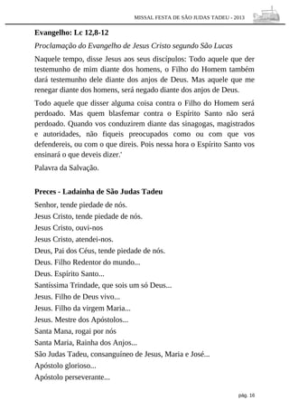 MISSAL FESTA DE SÃO JUDAS TADEU - 2013

Evangelho: Lc 12,8-12
Proclamação do Evangelho de Jesus Cristo segundo São Lucas
Naquele tempo, disse Jesus aos seus discípulos: Todo aquele que der
testemunho de mim diante dos homens, o Filho do Homem também
dará testemunho dele diante dos anjos de Deus. Mas aquele que me
renegar diante dos homens, será negado diante dos anjos de Deus.
Todo aquele que disser alguma coisa contra o Filho do Homem será
perdoado. Mas quem blasfemar contra o Espírito Santo não será
perdoado. Quando vos conduzirem diante das sinagogas, magistrados
e autoridades, não fiqueis preocupados como ou com que vos
defendereis, ou com o que direis. Pois nessa hora o Espírito Santo vos
ensinará o que deveis dizer.'
Palavra da Salvação.
Preces - Ladainha de São Judas Tadeu
Senhor, tende piedade de nós.
Jesus Cristo, tende piedade de nós.
Jesus Cristo, ouvi-nos
Jesus Cristo, atendei-nos.
Deus, Pai dos Céus, tende piedade de nós.
Deus. Filho Redentor do mundo...
Deus. Espírito Santo...
Santíssima Trindade, que sois um só Deus...
Jesus. Filho de Deus vivo...
Jesus. Filho da virgem Maria...
Jesus. Mestre dos Apóstolos...
Santa Mana, rogai por nós
Santa Maria, Rainha dos Anjos...
São Judas Tadeu, consanguíneo de Jesus, Maria e José...
Apóstolo glorioso...
Apóstolo perseverante...
pág. 16

 
