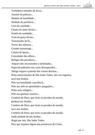 MISSAL FESTA DE SÃO JUDAS TADEU - 2013

Verdadeiro imitador de Jesus...
Amante da pobreza...
Modelo de humildade...
Símbolo da paciência...
Lírio da castidade...
Chama do amor divino...
Estrela da santidade...
Vaso da graça divina...
Testemunho da fé...
Terror dos infernos...
Grande taumaturgo...
Coluna da Igreja...
Consolador dos aflitos...
Refúgio dos pecadores...
Amparo dos necessitados e atribulados...
Especial padroeiro nos casos desesperados...
Abrigo seguro e patrono dos vossos devotos...
Pelos merecimentos de Sâo Judas Tadeu, nós vos rogamos,
ouvi-nos Senhor.
Pela sua humildade e paciência...
Pelo seu zelo no apostolado e pregações...
Pelos seus milagres...
Pelo seu glorioso martírio...
Cordeiro de Deus, que tirais os pecados do mundo,
perdoai-nos Senhor.
Cordeiro de Deus, que tirais os pecados do mundo,
ouvi-nos Senhor.
Cordeiro de Deus, que tirais os pecados do mundo,
tende piedade de nós Senhor.
Rogai por nós, São Judas Tadeu.
Para que sejamos dignos das promessas de Cristo.
pág. 17

 