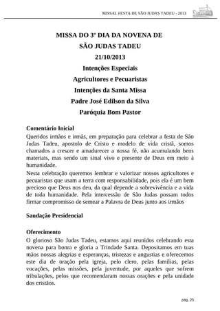 MISSAL FESTA DE SÃO JUDAS TADEU - 2013

MISSA DO 3º DIA DA NOVENA DE
SÃO JUDAS TADEU
21/10/2013
Intenções Especiais
Agricultores e Pecuaristas
Intenções da Santa Missa
Padre José Edilson da Silva
Paróquia Bom Pastor
Comentário Inicial
Queridos irmãos e irmãs, em preparação para celebrar a festa de São
Judas Tadeu, apostolo de Cristo e modelo de vida cristã, somos
chamados a crescer e amadurecer a nossa fé, não acumulando bens
materiais, mas sendo um sinal vivo e presente de Deus em meio à
humanidade.
Nesta celebração queremos lembrar e valorizar nossos agricultores e
pecuaristas que usam a terra com responsabilidade, pois ela é um bem
precioso que Deus nos deu, da qual depende a sobrevivência e a vida
de toda humanidade. Pela intercessão de São Judas possam todos
firmar compromisso de semear a Palavra de Deus junto aos irmãos
Saudação Presidencial
Oferecimento
O glorioso São Judas Tadeu, estamos aqui reunidos celebrando esta
novena para honra e gloria a Trindade Santa. Depositamos em tuas
mãos nossas alegrias e esperanças, tristezas e angustias e oferecemos
este dia de oração pela igreja, pelo clero, pelas famílias, pelas
vocações, pelas missões, pela juventude, por aqueles que sofrem
tribulações, pelos que recomendaram nossas orações e pela unidade
dos cristãos.
pág. 25

 