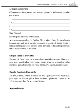 MISSAL FESTA DE SÃO JUDAS TADEU - 2013

Liturgia Eucarística
Oferecemos a Deus nossa vida em sua plenitude. Ofertamos prendas
dos setores:
1 - ______________________________________________________
2 - ______________________________________________________
3 - ______________________________________________________
4 - ______________________________________________________
E da Pastoral _____________________________________________,
que faz parte da nossa comunidade.
Apresentamos no altar do Senhor Pão e Vinho fruto de trabalho do
homem que será transformado em corpo e sangue de Jesus Cristo e
será alimento para nosso corpo e alma, para que fortalecidos possamos
servir a Nosso Deus. Cantemos.
Oração Sobre as oferendas
Dai-nos, ó Deus, usar os vossos dons servindo-vos com liberdade,
para que, purificados pela vossa graça, sejamos renovados pelos
mistérios que celebramos em vossa hontra. Por Cristo, nosso Senhor.
Oração Depois da Comunhão
Dai-nos, ó Deus, colher os frutos da nossa participação na eucaristia,
para que, auxiliados pelos bens terrenos, possamos conhecer os
valores eternos. Por Cristo, nosso Senhor.
Agradecimentos

pág. 29

 