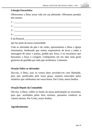 MISSAL FESTA DE SÃO JUDAS TADEU - 2013

Liturgia Eucarística
Oferecemos a Deus nossa vida em sua plenitude. Ofertamos prendas
dos setores:
1 - ______________________________________________________
2 - ______________________________________________________
3 - ______________________________________________________
4 - ______________________________________________________
E da Pastoral _____________________________________________,
que faz parte da nossa comunidade.
Com as oferendas do pão e do vinho, apresentemos a Deus a Igreja
missionária, lembrando que somos responsáveis de levar a todos a
mensagem de amor e justiça, pedido por Jesus, é na eucarística que
buscamos a força e coragem. Coloquemos em teu altar num gesto
generoso de gratidão por tudo que recebemos. Cantemos.
Oração Sobre as oferendas
Dai-nos, ó Deus, usar os vossos dons servindo-vos com liberdade,
para que, purificados pela vossa graça, sejamos renovados pelos
mistérios que celebramos em vossa honra. Por Cristo, nosso Senhor.
Oração Depois da Comunhão
Dai-nos, ó Deus, colher os frutos da nossa participação na eucaristia,
para que, auxiliados pelos bens terrenos, possamos conhecer os
valores eternos. Por Cristo, nosso Senhor.
Agradecimentos

pág. 34

 
