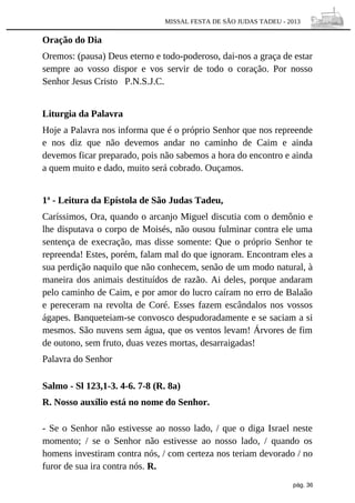 MISSAL FESTA DE SÃO JUDAS TADEU - 2013

Oração do Dia
Oremos: (pausa) Deus eterno e todo-poderoso, dai-nos a graça de estar
sempre ao vosso dispor e vos servir de todo o coração. Por nosso
Senhor Jesus Cristo P.N.S.J.C.
Liturgia da Palavra
Hoje a Palavra nos informa que é o próprio Senhor que nos repreende
e nos diz que não devemos andar no caminho de Caim e ainda
devemos ficar preparado, pois não sabemos a hora do encontro e ainda
a quem muito e dado, muito será cobrado. Ouçamos.
1ª - Leitura da Epístola de São Judas Tadeu,
Caríssimos, Ora, quando o arcanjo Miguel discutia com o demônio e
lhe disputava o corpo de Moisés, não ousou fulminar contra ele uma
sentença de execração, mas disse somente: Que o próprio Senhor te
repreenda! Estes, porém, falam mal do que ignoram. Encontram eles a
sua perdição naquilo que não conhecem, senão de um modo natural, à
maneira dos animais destituídos de razão. Ai deles, porque andaram
pelo caminho de Caim, e por amor do lucro caíram no erro de Balaão
e pereceram na revolta de Coré. Esses fazem escândalos nos vossos
ágapes. Banqueteiam-se convosco despudoradamente e se saciam a si
mesmos. São nuvens sem água, que os ventos levam! Árvores de fim
de outono, sem fruto, duas vezes mortas, desarraigadas!
Palavra do Senhor
Salmo - Sl 123,1-3. 4-6. 7-8 (R. 8a)
R. Nosso auxílio está no nome do Senhor.
- Se o Senhor não estivesse ao nosso lado, / que o diga Israel neste
momento; / se o Senhor não estivesse ao nosso lado, / quando os
homens investiram contra nós, / com certeza nos teriam devorado / no
furor de sua ira contra nós. R.
pág. 36

 