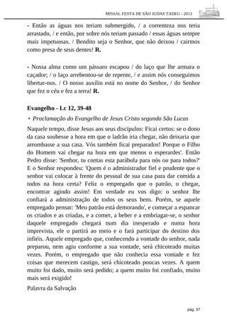MISSAL FESTA DE SÃO JUDAS TADEU - 2013

- Então as águas nos teriam submergido, / a correnteza nos teria
arrastado, / e então, por sobre nós teriam passado / essas águas sempre
mais impetuosas. / Bendito seja o Senhor, que não deixou / cairmos
como presa de seus dentes! R.
- Nossa alma como um pássaro escapou / do laço que lhe armara o
caçador; / o laço arrebentou-se de repente, / e assim nós conseguimos
libertar-nos. / O nosso auxílio está no nome do Senhor, / do Senhor
que fez o céu e fez a terra! R.
Evangelho - Lc 12, 39-48
+ Proclamação do Evangelho de Jesus Cristo segundo São Lucas
Naquele tempo, disse Jesus aos seus discípulos: Ficai certos: se o dono
da casa soubesse a hora em que o ladrão iria chegar, não deixaria que
arrombasse a sua casa. Vós também ficai preparados! Porque o Filho
do Homem vai chegar na hora em que menos o esperardes'. Então
Pedro disse: 'Senhor, tu contas esta parábola para nós ou para todos?'
E o Senhor respondeu: 'Quem é o administrador fiel e prudente que o
senhor vai colocar à frente do pessoal de sua casa para dar comida a
todos na hora certa? Feliz o empregado que o patrão, o chegar,
encontrar agindo assim! Em verdade eu vos digo: o senhor lhe
confiará a administração de todos os seus bens. Porém, se aquele
empregado pensar: 'Meu patrão está demorando', e começar a espancar
os criados e as criadas, e a comer, a beber e a embriagar-se, o senhor
daquele empregado chegará num dia inesperado e numa hora
imprevista, ele o partirá ao meio e o fará participar do destino dos
infiéis. Aquele empregado que, conhecendo a vontade do senhor, nada
preparou, nem agiu conforme a sua vontade, será chicoteado muitas
vezes. Porém, o empregado que não conhecia essa vontade e fez
coisas que merecem castigo, será chicoteado poucas vezes. A quem
muito foi dado, muito será pedido; a quem muito foi confiado, muito
mais será exigido!
Palavra da Salvação

pág. 37

 