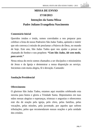 MISSAL FESTA DE SÃO JUDAS TADEU - 2013

MISSA DE ENVIO
17/10/2013
Intenções da Santa Missa
Padre Juliano Evangelista Nascimento
Comentário Inicial
Queridos irmãos e irmãs, somos convidados a nos preparar para
celebrar a festa de nosso Padroeiro São Judas Tadeu, apóstolo e mártir
que nós convoca à missão de proclamar a Palavra de Deus, no mundo
de hoje. Este ano, São Judas Tadeu quer nos ajudar a pensar no
chamado do Senhor e nos propõem: “Com São Judas, ide sem medo,
para servir.”
Nesta missa do envio somos chamados a ser discípulos e missionários
de Jesus e da Igreja e demonstrar a nossa disposição ao serviço.
Iniciemos com muita alegria, fé e devoção. Cantando:

Saudação Presidencial

Oferecimento
O glorioso São Judas Tadeu, estamos aqui reunidos celebrando esta
novena para honra e gloria a Trindade Santa. Depositamos em tuas
mãos nossas alegrias e esperanças, tristezas e angustias e oferecemos
este dia de oração pela igreja, pelo clero, pelas famílias, pelas
vocações, pelas missões, pela juventude, por aqueles que sofrem
tribulações, pelos que recomendaram nossas orações e pela unidade
dos cristãos.

pág. 4

 