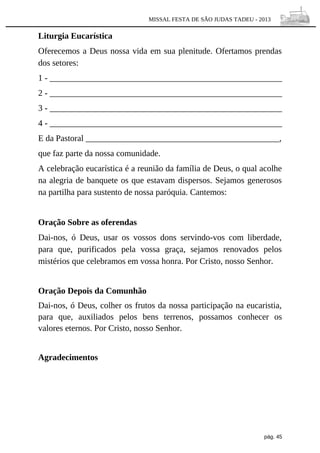 MISSAL FESTA DE SÃO JUDAS TADEU - 2013

Liturgia Eucarística
Oferecemos a Deus nossa vida em sua plenitude. Ofertamos prendas
dos setores:
1 - ______________________________________________________
2 - ______________________________________________________
3 - ______________________________________________________
4 - ______________________________________________________
E da Pastoral _____________________________________________,
que faz parte da nossa comunidade.
A celebração eucarística é a reunião da família de Deus, o qual acolhe
na alegria de banquete os que estavam dispersos. Sejamos generosos
na partilha para sustento de nossa paróquia. Cantemos:
Oração Sobre as oferendas
Dai-nos, ó Deus, usar os vossos dons servindo-vos com liberdade,
para que, purificados pela vossa graça, sejamos renovados pelos
mistérios que celebramos em vossa honra. Por Cristo, nosso Senhor.
Oração Depois da Comunhão
Dai-nos, ó Deus, colher os frutos da nossa participação na eucaristia,
para que, auxiliados pelos bens terrenos, possamos conhecer os
valores eternos. Por Cristo, nosso Senhor.
Agradecimentos

pág. 45

 