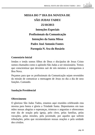 MISSAL FESTA DE SÃO JUDAS TADEU - 2013

MISSA DO 7º DIA DA NOVENA DE
SÃO JUDAS TADEU
25/10/2013
Intenções Especiais
Profissionais da Comunicação
Intenções da Santa Missa
Padre José Antonio Fontes
Paroquia N. Sra do Rosário
Comentário Inicial
Irmãos e irmãs somos filhos de Deus e discípulos de Jesus Cristo
somos chamados como o apóstolo São Judas a ser missionário. Temos
que conscientizar que devemos sair de nós mesmos e entregarmos à
Boa Nova.
Peçamos para que os profissionais da Comunicação sejam revestidos
da missão de comunicar a mensagem de Jesus no dia a dia de seus
funções. Cantando.
Saudação Presidencial
Oferecimento
O glorioso São Judas Tadeu, estamos aqui reunidos celebrando esta
novena para honra e gloria a Trindade Santa. Depositamos em tuas
mãos nossas alegrias e esperanças, tristezas e angustias e oferecemos
este dia de oração pela igreja, pelo clero, pelas famílias, pelas
vocações, pelas missões, pela juventude, por aqueles que sofrem
tribulações, pelos que recomendaram nossas orações e pela unidade
dos cristãos.
pág. 46

 