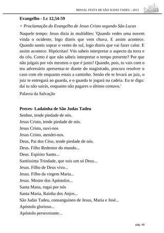 MISSAL FESTA DE SÃO JUDAS TADEU - 2013

Evangelho - Lc 12,54-59
+ Proclamação do Evangelho de Jesus Cristo segundo São Lucas
Naquele tempo: Jesus dizia às multidões: 'Quando vedes uma nuvem
vinda o ocidente, logo dizeis que vem chuva. E assim acontece.
Quando sentis soprar o vento do sul, logo dizeis que vai fazer calor. E
assim acontece. Hipócritas! Vós sabeis interpretar o aspecto da terra e
do céu. Como é que não sabeis interpretar o tempo presente? Por que
não julgais por vós mesmos o que é justo? Quando, pois, tu vais com o
teu adversário apresentar-te diante do magistrado, procura resolver o
caso com ele enquanto estais a caminho. Senão ele te levará ao juiz, o
juiz te entregará ao guarda, e o guarda te jogará na cadeia. Eu te digo:
daí tu não sairás, enquanto não pagares o último centavo.'
Palavra da Salvação
Preces- Ladainha de São Judas Tadeu
Senhor, tende piedade de nós.
Jesus Cristo, tende piedade de nós.
Jesus Cristo, ouvi-nos
Jesus Cristo, atendei-nos.
Deus, Pai dos Céus, tende piedade de nós.
Deus. Filho Redentor do mundo...
Deus. Espírito Santo...
Santíssima Trindade, que sois um só Deus...
Jesus. Filho de Deus vivo...
Jesus. Filho da virgem Maria...
Jesus. Mestre dos Apóstolos...
Santa Mana, rogai por nós
Santa Maria, Rainha dos Anjos...
São Judas Tadeu, consanguíneo de Jesus, Maria e José...
Apóstolo glorioso...
Apóstolo perseverante...
pág. 48

 