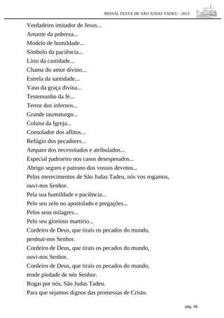 MISSAL FESTA DE SÃO JUDAS TADEU - 2013

Verdadeiro imitador de Jesus...
Amante da pobreza...
Modelo de humildade...
Símbolo da paciência...
Lírio da castidade...
Chama do amor divino...
Estrela da santidade...
Vaso da graça divina...
Testemunho da fé...
Terror dos infernos...
Grande taumaturgo...
Coluna da Igreja...
Consolador dos aflitos...
Refúgio dos pecadores...
Amparo dos necessitados e atribulados...
Especial padroeiro nos casos desesperados...
Abrigo seguro e patrono dos vossos devotos...
Pelos merecimentos de São Judas Tadeu, nós vos rogamos,
ouvi-nos Senhor.
Pela sua humildade e paciência...
Pelo seu zelo no apostolado e pregações...
Pelos seus milagres...
Pelo seu glorioso martírio...
Cordeiro de Deus, que tirais os pecados do mundo,
perdoai-nos Senhor.
Cordeiro de Deus, que tirais os pecados do mundo,
ouvi-nos Senhor.
Cordeiro de Deus, que tirais os pecados do mundo,
tende piedade de nós Senhor.
Rogai por nós, São Judas Tadeu.
Para que sejamos dignos das promessas de Cristo.
pág. 49

 