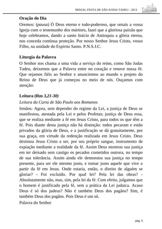 MISSAL FESTA DE SÃO JUDAS TADEU - 2013

Oração do Dia
Oremos: (pausa) Ó Deus eterno e todo-poderoso, que ornais a vossa
Igreja com o testemunho dos mártires, fazei que a gloriosa paixão que
hoje celebramos, dando a santo Inácio de Antioquia a glória eterna,
nos conceda contínua proteção. Por nosso Senhor Jesus Cristo, vosso
Filho, na unidade do Espírito Santo. P.N.S.J.C.
Liturgia da Palavra
O Senhor nos chama a uma vida a serviço do reino, como São Judas
Tadeu, deixemos que a Palavra entre no coração e renove nossa fé.
Que sejamos fiéis ao Senhor e anunciemos ao mundo o projeto do
Reino de Deus que já começou no meio de nós. Ouçamos com
atenção:
Leitura (Rm 3,21-30)
Leitura da Carta de São Paulo aos Romanos
Irmãos: Agora, sem depender do regime da Lei, a justiça de Deus se
manifestou, atestada pela Lei e pelos Profetas; justiça de Deus essa,
que se realiza mediante a fé em Jesus Cristo, para todos os que têm a
fé. Pois diante desta justiça não há distinção: todos pecaram e estão
privados da glória de Deus, e a justificação se dá gratuitamente, por
sua graça, em virtude da redenção realizada em Jesus Cristo. Deus
destinou Jesus Cristo a ser, por seu próprio sangue, instrumento de
expiação mediante a realidade da fé. Assim Deus mostrou sua justiça
em ter deixado sem castigo os pecados cometidos outrora, no tempo
de sua tolerância. Assim ainda ele demonstra sua justiça no tempo
presente, para ser ele mesmo justo, e tornar justo aquele que vive a
partir da fé em Jesus. Onde estaria, então, o direito de alguém se
gloriar? - Foi excluído. Por qual lei? Pela lei das obras? Absolutamente não, mas, sim, pela lei da fé. Com efeito, julgamos que
o homem é justificado pela fé, sem a prática da Lei judaica. Acaso
Deus é só dos judeus? Não é também Deus dos pagãos? Sim, é
também Deus dos pagãos. Pois Deus é um só.
Palavra do Senhor

pág. 5

 