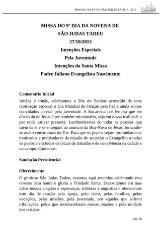 MISSAL FESTA DE SÃO JUDAS TADEU - 2013

MISSA DO 9º DIA DA NOVENA DE
SÃO JUDAS TADEU
27/10/2013
Intenções Especiais
Pela Juventude
Intenções da Santa Missa
Padre Juliano Evangelista Nascimento

Comentário Inicial
Irmãos e irmãs, celebramos o Dia do Senhor acrescido de uma
motivação especial o Dia Mundial de Oração pela Paz e ainda somos
convidados a rezar pela juventude. A Eucaristia nos lembra que ser
discípulo de Jesus é ser também missionário, seja em nossa realidade e
por onde estiver presente. Lembremo-nos de todas as pessoas que
saem de si e se entregam ao anúncio da Boa-Nova de Jesus, tornandose assim construtoras da Paz. Para que os jovens sejam profundamente
motivados e motivadores da missão de anunciar o Evangelho a todos
os povos e em todos os locais de trabalho e de convivência na cidade e
no campo. Cantemos:
Saudação Presidencial
Oferecimento
O glorioso São Judas Tadeu, estamos aqui reunidos celebrando esta
novena para honra e gloria a Trindade Santa. Depositamos em tuas
mãos nossas alegrias e esperanças, tristezas e angustias e oferecemos
este dia de oração pela igreja, pelo clero, pelas famílias, pelas
vocações, pelas missões, pela juventude, por aqueles que sofrem
tribulações, pelos que recomendaram nossas orações e pela unidade
dos cristãos.
pág. 56

 