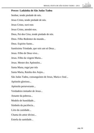 MISSAL FESTA DE SÃO JUDAS TADEU - 2013

Preces- Ladainha de São Judas Tadeu
Senhor, tende piedade de nós.
Jesus Cristo, tende piedade de nós.
Jesus Cristo, ouvi-nos
Jesus Cristo, atendei-nos.
Deus, Pai dos Céus, tende piedade de nós.
Deus. Filho Redentor do mundo...
Deus. Espírito Santo...
Santíssima Trindade, que sois um só Deus...
Jesus. Filho de Deus vivo...
Jesus. Filho da virgem Maria...
Jesus. Mestre dos Apóstolos...
Santa Mana, rogai por nós
Santa Maria, Rainha dos Anjos...
São Judas Tadeu, consanguíneo de Jesus, Maria e José...
Apóstolo glorioso...
Apóstolo perseverante...
Verdadeiro imitador de Jesus...
Amante da pobreza...
Modelo de humildade...
Símbolo da paciência...
Lírio da castidade...
Chama do amor divino...
Estrela da santidade...

pág. 59

 