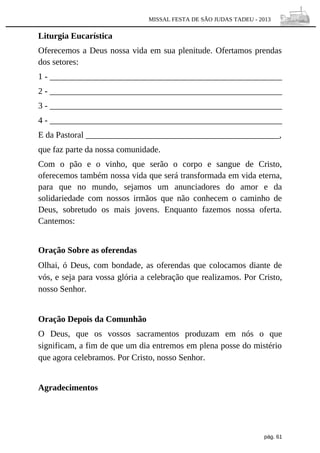 MISSAL FESTA DE SÃO JUDAS TADEU - 2013

Liturgia Eucarística
Oferecemos a Deus nossa vida em sua plenitude. Ofertamos prendas
dos setores:
1 - ______________________________________________________
2 - ______________________________________________________
3 - ______________________________________________________
4 - ______________________________________________________
E da Pastoral _____________________________________________,
que faz parte da nossa comunidade.
Com o pão e o vinho, que serão o corpo e sangue de Cristo,
oferecemos também nossa vida que será transformada em vida eterna,
para que no mundo, sejamos um anunciadores do amor e da
solidariedade com nossos irmãos que não conhecem o caminho de
Deus, sobretudo os mais jovens. Enquanto fazemos nossa oferta.
Cantemos:
Oração Sobre as oferendas
Olhai, ó Deus, com bondade, as oferendas que colocamos diante de
vós, e seja para vossa glória a celebração que realizamos. Por Cristo,
nosso Senhor.
Oração Depois da Comunhão
O Deus, que os vossos sacramentos produzam em nós o que
significam, a fim de que um dia entremos em plena posse do mistério
que agora celebramos. Por Cristo, nosso Senhor.
Agradecimentos

pág. 61

 