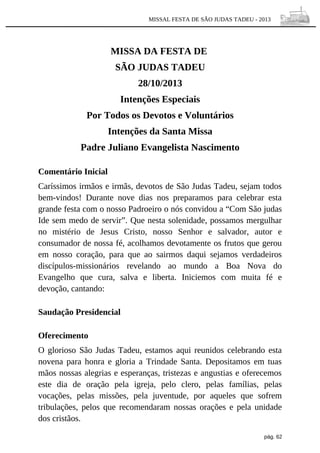 MISSAL FESTA DE SÃO JUDAS TADEU - 2013

MISSA DA FESTA DE
SÃO JUDAS TADEU
28/10/2013
Intenções Especiais
Por Todos os Devotos e Voluntários
Intenções da Santa Missa
Padre Juliano Evangelista Nascimento
Comentário Inicial
Caríssimos irmãos e irmãs, devotos de São Judas Tadeu, sejam todos
bem-vindos! Durante nove dias nos preparamos para celebrar esta
grande festa com o nosso Padroeiro o nós convidou a “Com São judas
Ide sem medo de servir”. Que nesta solenidade, possamos mergulhar
no mistério de Jesus Cristo, nosso Senhor e salvador, autor e
consumador de nossa fé, acolhamos devotamente os frutos que gerou
em nosso coração, para que ao sairmos daqui sejamos verdadeiros
discípulos-missionários revelando ao mundo a Boa Nova do
Evangelho que cura, salva e liberta. Iniciemos com muita fé e
devoção, cantando:
Saudação Presidencial
Oferecimento
O glorioso São Judas Tadeu, estamos aqui reunidos celebrando esta
novena para honra e gloria a Trindade Santa. Depositamos em tuas
mãos nossas alegrias e esperanças, tristezas e angustias e oferecemos
este dia de oração pela igreja, pelo clero, pelas famílias, pelas
vocações, pelas missões, pela juventude, por aqueles que sofrem
tribulações, pelos que recomendaram nossas orações e pela unidade
dos cristãos.
pág. 62

 