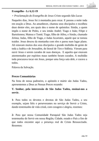 MISSAL FESTA DE SÃO JUDAS TADEU - 2013

Evangelho - Lc 6,12-19
+ Proclamação do Evangelho de Jesus Cristo segundo São Lucas
Naqueles dias, Jesus foi à montanha para rezar. E passou a noite toda
em oração a Deus. Ao amanhecer, chamou seus discípulos e escolheu
doze dentre eles, aos quais deu o nome de apóstolos: Simão, a quem
impôs o nome de Pedro, e seu irmão André; Tiago e João; Filipe e
Bartolomeu; Mateus e Tomé; Tiago, filho de Alfeu, e Simão, chamado
Zelota; Judas, filho de Tiago, e Judas Iscariotes, aquele que se tornou
traidor. Jesus desceu da montanha com eles e parou num lugar plano.
Ali estavam muitos dos seus discípulos e grande multidão de gente de
toda a Judéia e de Jerusalém, do litoral de Tiro e Sidônia. Vieram para
ouvir Jesus e serem curados de suas doenças. E aqueles que estavam
atormentados por espíritos maus também foram curados. A multidão
toda procurava tocar em Jesus, porque uma força saía dele, e curava a
todos.
Palavra da Salvação.
Preces Comunitárias
Na festa de nossa padroeiro, o apóstolo e mártir são Judas Tadeu,
apresentemos a Deus as Nossas Preces rezando:
T. Senhor, pela intercessão de São Judas Tadeu, ensinai-nos a
servir.
1- Para todos os devotos e devotas de São Judas Tadeu, a seu
exemplo, sejam fiéis e perseverantes no serviço de Servir a Cristo,
dando testemunho de vida cristã, com coragem e alegria, rezemos:
2- Para que nossa Comunidade Paroquial São Judas Tadeu seja
testemunha do Servir em nossa Região, Cidade, estado e País a fim de
que todos encontre aqui a presença real de Cristo Ressuscitado.
Rezemos:

pág. 64

 