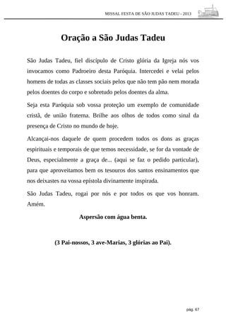 MISSAL FESTA DE SÃO JUDAS TADEU - 2013

Oração a São Judas Tadeu
São Judas Tadeu, fiel discípulo de Cristo glória da Igreja nós vos
invocamos como Padroeiro desta Paróquia. Intercedei e velai pelos
homens de todas as classes sociais pelos que não tem pão nem morada
pelos doentes do corpo e sobretudo pelos doentes da alma.
Seja esta Paróquia sob vossa proteção um exemplo de comunidade
cristã, de união fraterna. Brilhe aos olhos de todos como sinal da
presença de Cristo no mundo de hoje.
Alcançai-nos daquele de quem procedem todos os dons as graças
espirituais e temporais de que temos necessidade, se for da vontade de
Deus, especialmente a graça de... (aqui se faz o pedido particular),
para que aproveitamos bem os tesouros dos santos ensinamentos que
nos deixastes na vossa epístola divinamente inspirada.
São Judas Tadeu, rogai por nós e por todos os que vos honram.
Amém.
Aspersão com água benta.

(3 Pai-nossos, 3 ave-Marias, 3 glórias ao Pai).

pág. 67

 