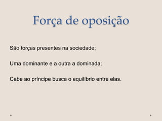 Força de oposição
São forças presentes na sociedade;
Uma dominante e a outra a dominada;
Cabe ao príncipe busca o equilíbrio entre elas.
 