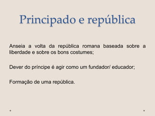 Principado e república
Anseia a volta da república romana baseada sobre a
liberdade e sobre os bons costumes;
Dever do príncipe é agir como um fundador/ educador;
Formação de uma república.
 