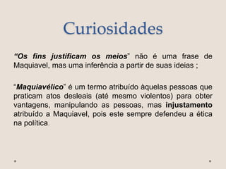 Curiosidades
“Os fins justificam os meios” não é uma frase de
Maquiavel, mas uma inferência a partir de suas ideias ;
“Maquiavélico” é um termo atribuído àquelas pessoas que
praticam atos desleais (até mesmo violentos) para obter
vantagens, manipulando as pessoas, mas injustamento
atribuído a Maquiavel, pois este sempre defendeu a ética
na política.
 