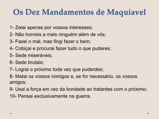 Os Dez Mandamentos de Maquiavel
1- Zelai apenas por vossos interesses;
2- Não honreis a mais ninguém além de vós;
3- Fazei o mal, mas fingi fazer o bem;
4- Cobiçai e procurai fazer tudo o que puderes;
5- Sede miseráveis;
6- Sede brutais;
7- Lograi o próximo toda vez que puderdes;
8- Matai os vossos inimigos e, se for necessário, os vossos
amigos;
9- Usai a força em vez da bondade ao tratardes com o próximo;
10- Pensai exclusivamente na guerra.
 