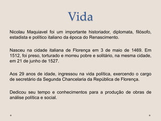 Vida
Nicolau Maquiavel foi um importante historiador, diplomata, filósofo,
estadista e político italiano da época do Renascimento.
Nasceu na cidade italiana de Florença em 3 de maio de 1469. Em
1512, foi preso, torturado e morreu pobre e solitário, na mesma cidade,
em 21 de junho de 1527.
Aos 29 anos de idade, ingressou na vida política, exercendo o cargo
de secretário da Segunda Chancelaria da República de Florença.
Dedicou seu tempo e conhecimentos para a produção de obras de
análise política e social.
 